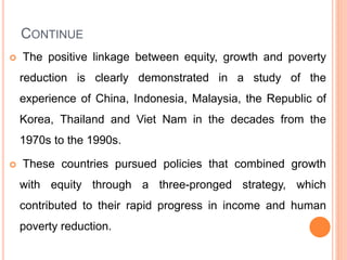 CONTINUE
 The positive linkage between equity, growth and poverty
reduction is clearly demonstrated in a study of the
experience of China, Indonesia, Malaysia, the Republic of
Korea, Thailand and Viet Nam in the decades from the
1970s to the 1990s.
 These countries pursued policies that combined growth
with equity through a three-pronged strategy, which
contributed to their rapid progress in income and human
poverty reduction.
 