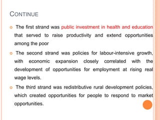 CONTINUE
 The first strand was public investment in health and education
that served to raise productivity and extend opportunities
among the poor
 The second strand was policies for labour-intensive growth,
with economic expansion closely correlated with the
development of opportunities for employment at rising real
wage levels.
 The third strand was redistributive rural development policies,
which created opportunities for people to respond to market
opportunities.
 