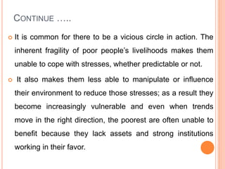 CONTINUE …..
 It is common for there to be a vicious circle in action. The
inherent fragility of poor people’s livelihoods makes them
unable to cope with stresses, whether predictable or not.
 It also makes them less able to manipulate or influence
their environment to reduce those stresses; as a result they
become increasingly vulnerable and even when trends
move in the right direction, the poorest are often unable to
benefit because they lack assets and strong institutions
working in their favor.
 