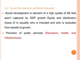 6.1. Social Development and Rural Education
 Social development is element of a high quality of life that
aren’t captured by GDP growth Equity and distribution
(issue of in equality who is included and who is excluded
from benefit of growth.
 Provision of public services (Education, health, and
infrastructure).
 
