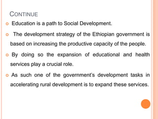 CONTINUE
 Education is a path to Social Development.
 The development strategy of the Ethiopian government is
based on increasing the productive capacity of the people.
 By doing so the expansion of educational and health
services play a crucial role.
 As such one of the government’s development tasks in
accelerating rural development is to expand these services.
 