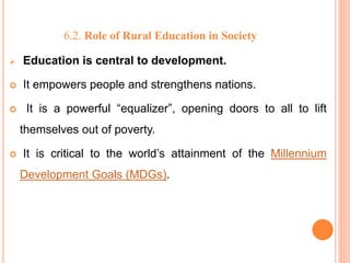 6.2. Role of Rural Education in Society
 Education is central to development.
 It empowers people and strengthens nations.
 It is a powerful “equalizer”, opening doors to all to lift
themselves out of poverty.
 It is critical to the world’s attainment of the Millennium
Development Goals (MDGs).
 