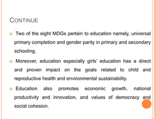 CONTINUE
 Two of the eight MDGs pertain to education namely, universal
primary completion and gender parity in primary and secondary
schooling.
 Moreover, education especially girls’ education has a direct
and proven impact on the goals related to child and
reproductive health and environmental sustainability.
 Education also promotes economic growth, national
productivity and innovation, and values of democracy and
social cohesion.
 