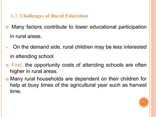 6.3. Challenges of Rural Education
 Many factors contribute to lower educational participation
in rural areas.
 On the demand side, rural children may be less interested
in attending school
 First, the opportunity costs of attending schools are often
higher in rural areas.
 Many rural households are dependent on their children for
help at busy times of the agricultural year such as harvest
time.
 