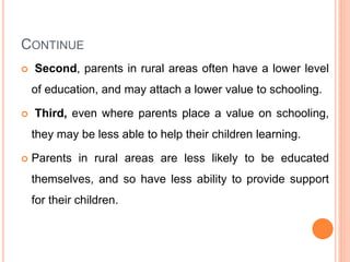 CONTINUE
 Second, parents in rural areas often have a lower level
of education, and may attach a lower value to schooling.
 Third, even where parents place a value on schooling,
they may be less able to help their children learning.
 Parents in rural areas are less likely to be educated
themselves, and so have less ability to provide support
for their children.
 