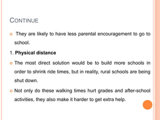 CONTINUE
 They are likely to have less parental encouragement to go to
school.
1. Physical distance
 The most direct solution would be to build more schools in
order to shrink ride times, but in reality, rural schools are being
shut down.
 Not only do these walking times hurt grades and after-school
activities, they also make it harder to get extra help.
 