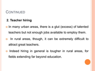CONTINUED
2. Teacher hiring
 In many urban areas, there is a glut (excess) of talented
teachers but not enough jobs available to employ them.
 In rural areas, though, it can be extremely difficult to
attract great teachers.
 Indeed hiring in general is tougher in rural areas, for
fields extending far beyond education.
 