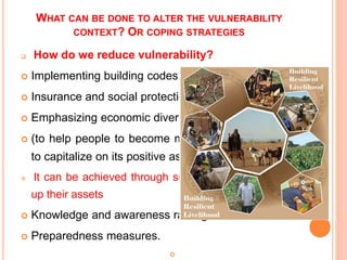 WHAT CAN BE DONE TO ALTER THE VULNERABILITY
CONTEXT? OR COPING STRATEGIES
 How do we reduce vulnerability?
 Implementing building codes.
 Insurance and social protection (risk)
 Emphasizing economic diversity and resilient livelihoods.
 (to help people to become more resilient and better able
to capitalize on its positive aspects) …Core aim to SLA
 It can be achieved through supporting poor people to build
up their assets
 Knowledge and awareness raising.
 Preparedness measures.

 