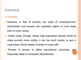 CONTINUE
4. Poverty
 Nowhere is free of poverty, but rates of unemployment,
malnutrition and poverty are markedly higher in rural areas
than in urban areas.
 Unlike cities, though, where high population density tends to
make poverty more visible, it can be much harder to see in
rural areas, which makes it harder to cope with.
 Poverty is proven to affect educational outcomes, and
frequently leads to increased absenteeism.
 