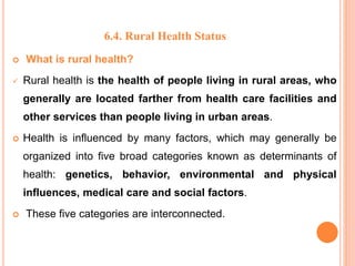 6.4. Rural Health Status
 What is rural health?
 Rural health is the health of people living in rural areas, who
generally are located farther from health care facilities and
other services than people living in urban areas.
 Health is influenced by many factors, which may generally be
organized into five broad categories known as determinants of
health: genetics, behavior, environmental and physical
influences, medical care and social factors.
 These five categories are interconnected.
 