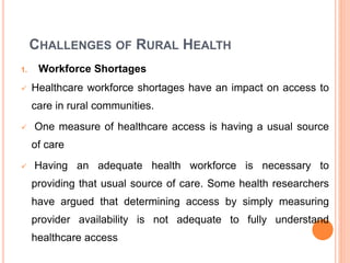 CHALLENGES OF RURAL HEALTH
1. Workforce Shortages
 Healthcare workforce shortages have an impact on access to
care in rural communities.
 One measure of healthcare access is having a usual source
of care
 Having an adequate health workforce is necessary to
providing that usual source of care. Some health researchers
have argued that determining access by simply measuring
provider availability is not adequate to fully understand
healthcare access
 