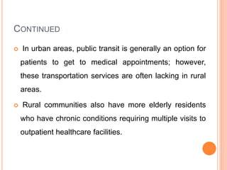 CONTINUED
 In urban areas, public transit is generally an option for
patients to get to medical appointments; however,
these transportation services are often lacking in rural
areas.
 Rural communities also have more elderly residents
who have chronic conditions requiring multiple visits to
outpatient healthcare facilities.
 