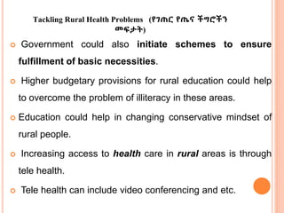 Tackling Rural Health Problems (የገጠር የጤና ችግሮችን
መፍታት)
 Government could also initiate schemes to ensure
fulfillment of basic necessities.
 Higher budgetary provisions for rural education could help
to overcome the problem of illiteracy in these areas.
 Education could help in changing conservative mindset of
rural people.
 Increasing access to health care in rural areas is through
tele health.
 Tele health can include video conferencing and etc.
 