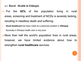 6.7. Rural Health in Ethiopia
 For the 82% of the population living in rural
areas, screening and treatment of NCDs is severely lacking,
resulting in needless death and suffering.
 Rural healthcare has been noted as a particular problem in Ethiopia.
 Generally in Ethiopia health care is very poor.
 More than half the world's population lives in rural areas;
however, we have limited evidence about how to
strengthen rural healthcare services.
 