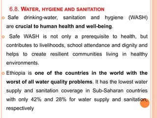 6.8. WATER, HYGIENE AND SANITATION
 Safe drinking-water, sanitation and hygiene (WASH)
are crucial to human health and well-being.
 Safe WASH is not only a prerequisite to health, but
contributes to livelihoods, school attendance and dignity and
helps to create resilient communities living in healthy
environments.
 Ethiopia is one of the countries in the world with the
worst of all water quality problems. It has the lowest water
supply and sanitation coverage in Sub-Saharan countries
with only 42% and 28% for water supply and sanitation,
respectively
 