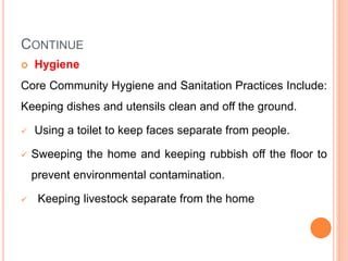 CONTINUE
 Hygiene
Core Community Hygiene and Sanitation Practices Include:
Keeping dishes and utensils clean and off the ground.
 Using a toilet to keep faces separate from people.
 Sweeping the home and keeping rubbish off the floor to
prevent environmental contamination.
 Keeping livestock separate from the home
 