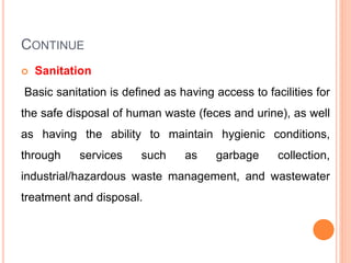 CONTINUE
 Sanitation
Basic sanitation is defined as having access to facilities for
the safe disposal of human waste (feces and urine), as well
as having the ability to maintain hygienic conditions,
through services such as garbage collection,
industrial/hazardous waste management, and wastewater
treatment and disposal.
 