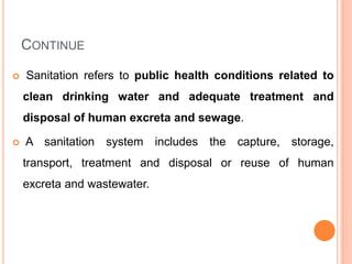 CONTINUE
 Sanitation refers to public health conditions related to
clean drinking water and adequate treatment and
disposal of human excreta and sewage.
 A sanitation system includes the capture, storage,
transport, treatment and disposal or reuse of human
excreta and wastewater.
 