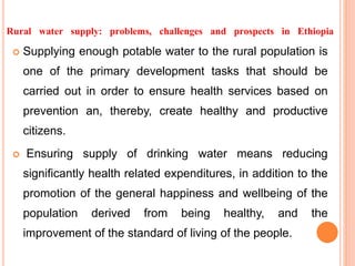 Rural water supply: problems, challenges and prospects in Ethiopia
 Supplying enough potable water to the rural population is
one of the primary development tasks that should be
carried out in order to ensure health services based on
prevention an, thereby, create healthy and productive
citizens.
 Ensuring supply of drinking water means reducing
significantly health related expenditures, in addition to the
promotion of the general happiness and wellbeing of the
population derived from being healthy, and the
improvement of the standard of living of the people.
 