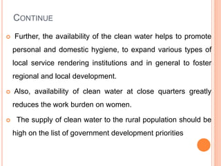 CONTINUE
 Further, the availability of the clean water helps to promote
personal and domestic hygiene, to expand various types of
local service rendering institutions and in general to foster
regional and local development.
 Also, availability of clean water at close quarters greatly
reduces the work burden on women.
 The supply of clean water to the rural population should be
high on the list of government development priorities
 