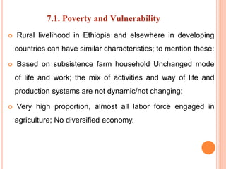 7.1. Poverty and Vulnerability
 Rural livelihood in Ethiopia and elsewhere in developing
countries can have similar characteristics; to mention these:
 Based on subsistence farm household Unchanged mode
of life and work; the mix of activities and way of life and
production systems are not dynamic/not changing;
 Very high proportion, almost all labor force engaged in
agriculture; No diversified economy.
 