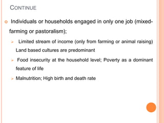 CONTINUE
 Individuals or households engaged in only one job (mixed-
farming or pastoralism);
 Limited stream of income (only from farming or animal raising)
Land based cultures are predominant
 Food insecurity at the household level; Poverty as a dominant
feature of life
 Malnutrition; High birth and death rate
 