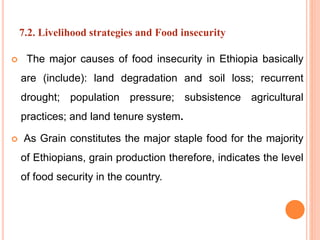 7.2. Livelihood strategies and Food insecurity
 The major causes of food insecurity in Ethiopia basically
are (include): land degradation and soil loss; recurrent
drought; population pressure; subsistence agricultural
practices; and land tenure system.
 As Grain constitutes the major staple food for the majority
of Ethiopians, grain production therefore, indicates the level
of food security in the country.
 