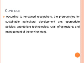CONTINUE
 According to renowned researchers, the prerequisites for
sustainable agricultural development are: appropriate
policies; appropriate technologies; rural infrastructure; and
management of the environment.
 