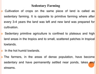 Sedentary Farming
 Cultivation of crops on the same piece of land is called as
sedentary farming. It is opposite to primitive farming where after
every 3-4 years the land was left and new land was prepared for
cultivation.
 Sedentary primitive agriculture is confined to plateaus and high
land areas in the tropics and to small, scattered patches in tropical
lowlands.
 In the hot humid lowlands.
 The farmers, in the areas of dense population, have become
sedentary and have permanently settled near ponds, lakes and
streams.
 
