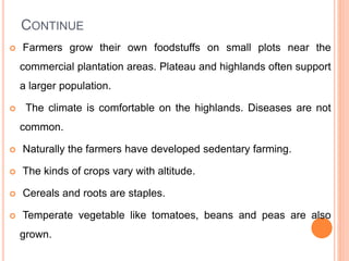CONTINUE
 Farmers grow their own foodstuffs on small plots near the
commercial plantation areas. Plateau and highlands often support
a larger population.
 The climate is comfortable on the highlands. Diseases are not
common.
 Naturally the farmers have developed sedentary farming.
 The kinds of crops vary with altitude.
 Cereals and roots are staples.
 Temperate vegetable like tomatoes, beans and peas are also
grown.
 