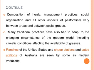 CONTINUE
 Composition of herds, management practices, social
organization and all other aspects of pastoralism vary
between areas and between social groups.
 Many traditional practices have also had to adapt to the
changing circumstance of the modern world, including
climatic conditions affecting the availability of grasses.
 Ranches of the United States and sheep stations and cattle
stations of Australia are seen by some as modern
variations.
 