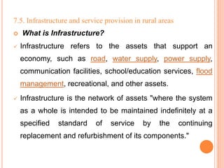 7.5. Infrastructure and service provision in rural areas
 What is Infrastructure?
 Infrastructure refers to the assets that support an
economy, such as road, water supply, power supply,
communication facilities, school/education services, flood
management, recreational, and other assets.
 Infrastructure is the network of assets "where the system
as a whole is intended to be maintained indefinitely at a
specified standard of service by the continuing
replacement and refurbishment of its components."
 