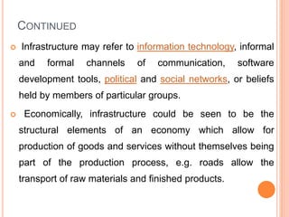 CONTINUED
 Infrastructure may refer to information technology, informal
and formal channels of communication, software
development tools, political and social networks, or beliefs
held by members of particular groups.
 Economically, infrastructure could be seen to be the
structural elements of an economy which allow for
production of goods and services without themselves being
part of the production process, e.g. roads allow the
transport of raw materials and finished products.
 