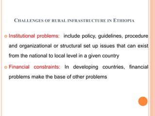 CHALLENGES OF RURAL INFRASTRUCTURE IN ETHIOPIA
 Institutional problems: include policy, guidelines, procedure
and organizational or structural set up issues that can exist
from the national to local level in a given country
 Financial constraints: In developing countries, financial
problems make the base of other problems
 