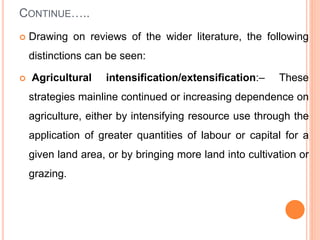 CONTINUE…..
 Drawing on reviews of the wider literature, the following
distinctions can be seen:
 Agricultural intensification/extensification:– These
strategies mainline continued or increasing dependence on
agriculture, either by intensifying resource use through the
application of greater quantities of labour or capital for a
given land area, or by bringing more land into cultivation or
grazing.
 