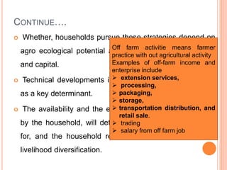 CONTINUE….
 Whether, households pursue these strategies depend on
agro ecological potential and the implications for labour
and capital.
 Technical developments in agriculture may also operate
as a key determinant.
 The availability and the extent to which it is undertaken
by the household, will determine in major part the need
for, and the household resources available to, off-farm
livelihood diversification.
Off farm activitie means farmer
practice with out agricultural activity
Examples of off-farm income and
enterprise include
 extension services,
 processing,
 packaging,
 storage,
 transportation distribution, and
retail sale.
 trading
 salary from off farm job
 