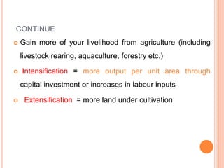 CONTINUE
 Gain more of your livelihood from agriculture (including
livestock rearing, aquaculture, forestry etc.)
 Intensification = more output per unit area through
capital investment or increases in labour inputs
 Extensification = more land under cultivation
 