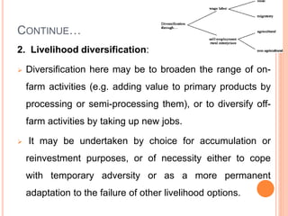 CONTINUE…
2. Livelihood diversification:
 Diversification here may be to broaden the range of on-
farm activities (e.g. adding value to primary products by
processing or semi-processing them), or to diversify off-
farm activities by taking up new jobs.
 It may be undertaken by choice for accumulation or
reinvestment purposes, or of necessity either to cope
with temporary adversity or as a more permanent
adaptation to the failure of other livelihood options.
 