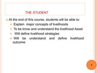 THE STUDENT
 At the end of this course, students will be able to:
 Explain major concepts of livelihoods
 To be know and understand the livelihood Asset
 Will define livelihood strategies
 Will be understand and define livelihood
outcome
3
 