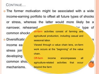 CONTINUE…
 The former motivation might be associated with a wide
income-earning portfolio to offset all future types of shocks
or stress, whereas the latter would more likely be a
narrower, rehearsed response to a particular type of
common shocks or stress.
 Diversification therefore may involve developing a wide
income earning portfolio to cover all types of shocks or
stress jointly or the strategy may involve focusing on
developing responses to handle a particular type of
common shocks or stress through well developed coping
mechanisms.
on-farm activities consist of farming and
agricultural production, including casual and
seasonal labor.
Viewed through a value chain lens, on-farm
work occurs at the “beginning” of the value
chain.
Off-farm income encompasses all
agriculture-related activities that occur
beyond the farm
 