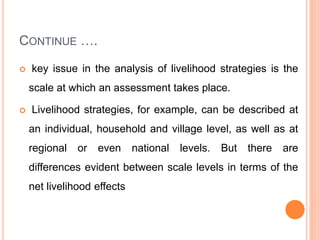 CONTINUE ….
 key issue in the analysis of livelihood strategies is the
scale at which an assessment takes place.
 Livelihood strategies, for example, can be described at
an individual, household and village level, as well as at
regional or even national levels. But there are
differences evident between scale levels in terms of the
net livelihood effects
 