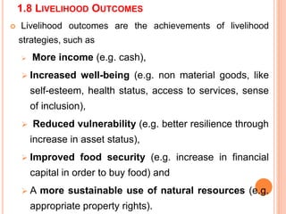 1.8 LIVELIHOOD OUTCOMES
 Livelihood outcomes are the achievements of livelihood
strategies, such as
 More income (e.g. cash),
 Increased well-being (e.g. non material goods, like
self-esteem, health status, access to services, sense
of inclusion),
 Reduced vulnerability (e.g. better resilience through
increase in asset status),
 Improved food security (e.g. increase in financial
capital in order to buy food) and
 A more sustainable use of natural resources (e.g.
appropriate property rights).
 