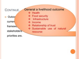 CONTINUE…
 Outcomes help us to understand the 'output' of the
current configuration of factors within the livelihood
framework; they demonstrate what motivates
stakeholders to act as they do and what their
priorities are.
General a livelihood outcome
 Health
 Food security
 Infrastructure
 Income
 Relationship of trust
 Sustainable use of natural
resourse
 