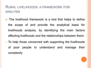 RURAL LIVELIHOODS: A FRAMEWORK FOR
ANALYSIS
 The livelihood framework is a tool that helps to define
the scope of and provide the analytical basis for
livelihoods analysis, by identifying the main factors
affecting livelihoods and the relationships between them;
 To help those concerned with supporting the livelihoods
of poor people to understand and manage their
complexity
 