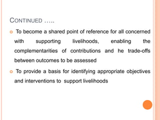 CONTINUED …..
 To become a shared point of reference for all concerned
with supporting livelihoods, enabling the
complementarities of contributions and he trade-offs
between outcomes to be assessed
 To provide a basis for identifying appropriate objectives
and interventions to support livelihoods
 