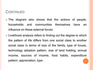 CONTINUED
 The diagram also shows that the actions of people,
households and communities themselves have an
influence on these external forces
 Livelihood analysis refers to finding out the degree to which
the pattern of life differs from one social class to another
social class in terms of size of the family, type of house,
technology adoption pattern, size of land holding, annual
income, sources of income, food habits, expenditure
pattern, appreciation, type .
 