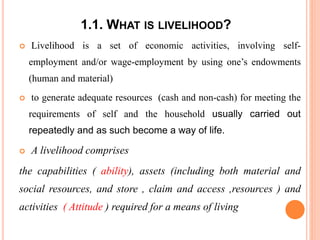 1.1. WHAT IS LIVELIHOOD?
 Livelihood is a set of economic activities, involving self-
employment and/or wage-employment by using one’s endowments
(human and material)
 to generate adequate resources (cash and non-cash) for meeting the
requirements of self and the household usually carried out
repeatedly and as such become a way of life.
 A livelihood comprises
the capabilities ( ability), assets (including both material and
social resources, and store , claim and access ,resources ) and
activities ( Attitude ) required for a means of living
 