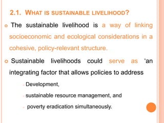 2.1. WHAT IS SUSTAINABLE LIVELIHOOD?
 The sustainable livelihood is a way of linking
socioeconomic and ecological considerations in a
cohesive, policy-relevant structure.
 Sustainable livelihoods could serve as ‘an
integrating factor that allows policies to address
 Development,
 sustainable resource management, and
 poverty eradication simultaneously.
 