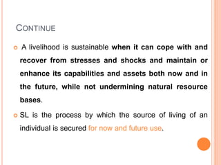 CONTINUE
 A livelihood is sustainable when it can cope with and
recover from stresses and shocks and maintain or
enhance its capabilities and assets both now and in
the future, while not undermining natural resource
bases.
 SL is the process by which the source of living of an
individual is secured for now and future use.
 