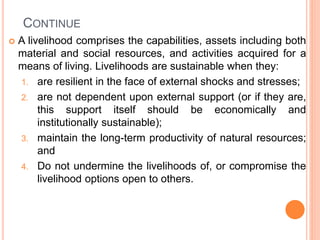 CONTINUE
 A livelihood comprises the capabilities, assets including both
material and social resources, and activities acquired for a
means of living. Livelihoods are sustainable when they:
1. are resilient in the face of external shocks and stresses;
2. are not dependent upon external support (or if they are,
this support itself should be economically and
institutionally sustainable);
3. maintain the long-term productivity of natural resources;
and
4. Do not undermine the livelihoods of, or compromise the
livelihood options open to others.
 